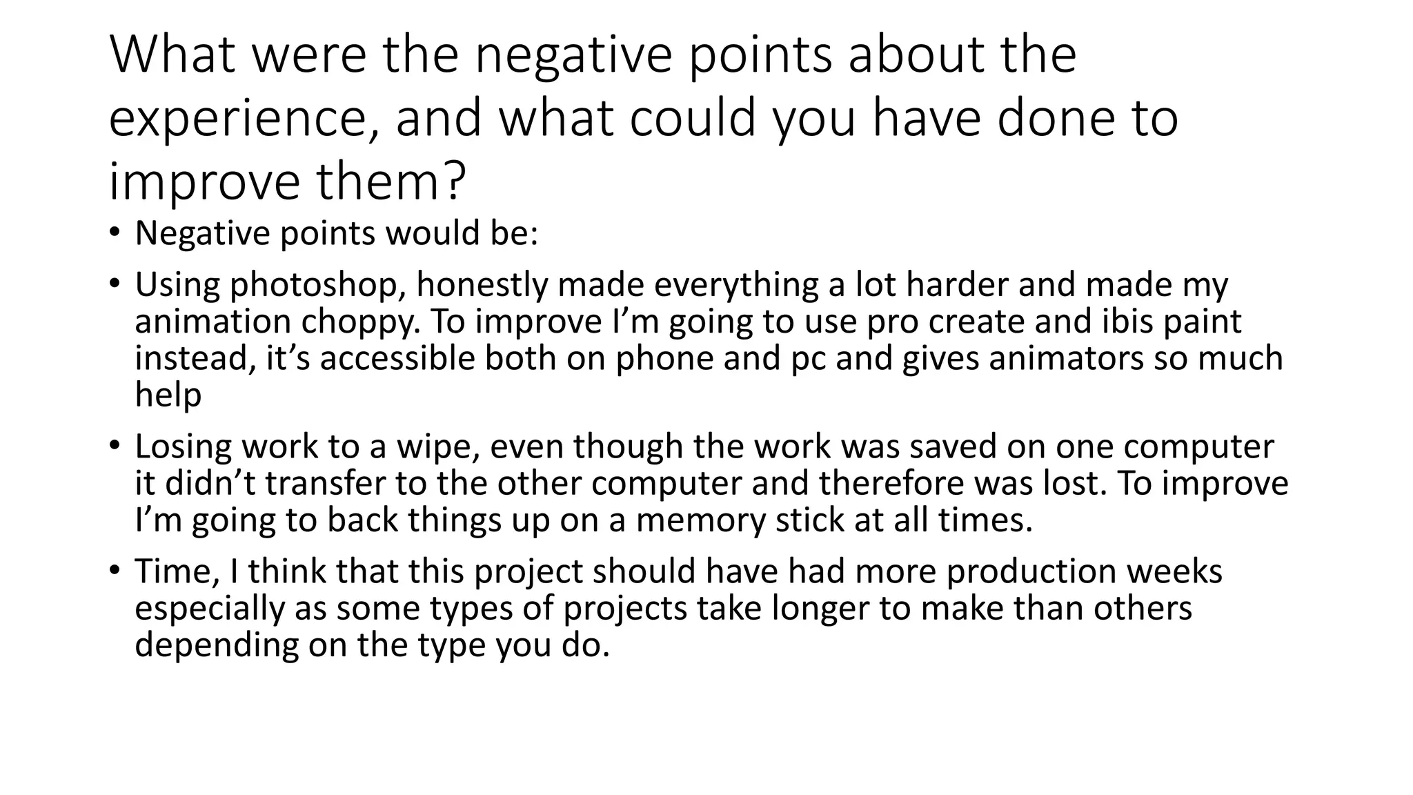 What were the negative points about the
experience, and what could you have done to
improve them?
• Negative points would be:
• Using photoshop, honestly made everything a lot harder and made my
animation choppy. To improve I’m going to use pro create and ibis paint
instead, it’s accessible both on phone and pc and gives animators so much
help
• Losing work to a wipe, even though the work was saved on one computer
it didn’t transfer to the other computer and therefore was lost. To improve
I’m going to back things up on a memory stick at all times.
• Time, I think that this project should have had more production weeks
especially as some types of projects take longer to make than others
depending on the type you do.
 