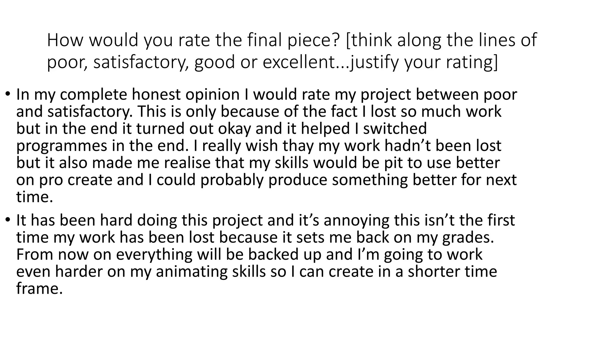 How would you rate the final piece? [think along the lines of
poor, satisfactory, good or excellent...justify your rating]
• In my complete honest opinion I would rate my project between poor
and satisfactory. This is only because of the fact I lost so much work
but in the end it turned out okay and it helped I switched
programmes in the end. I really wish thay my work hadn’t been lost
but it also made me realise that my skills would be pit to use better
on pro create and I could probably produce something better for next
time.
• It has been hard doing this project and it’s annoying this isn’t the first
time my work has been lost because it sets me back on my grades.
From now on everything will be backed up and I’m going to work
even harder on my animating skills so I can create in a shorter time
frame.
 