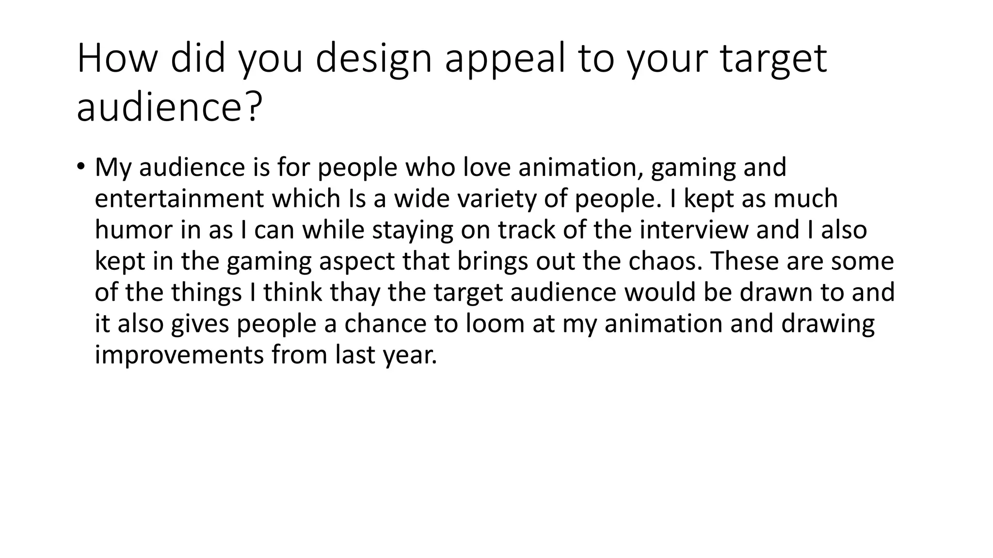 How did you design appeal to your target
audience?
• My audience is for people who love animation, gaming and
entertainment which Is a wide variety of people. I kept as much
humor in as I can while staying on track of the interview and I also
kept in the gaming aspect that brings out the chaos. These are some
of the things I think thay the target audience would be drawn to and
it also gives people a chance to loom at my animation and drawing
improvements from last year.
 