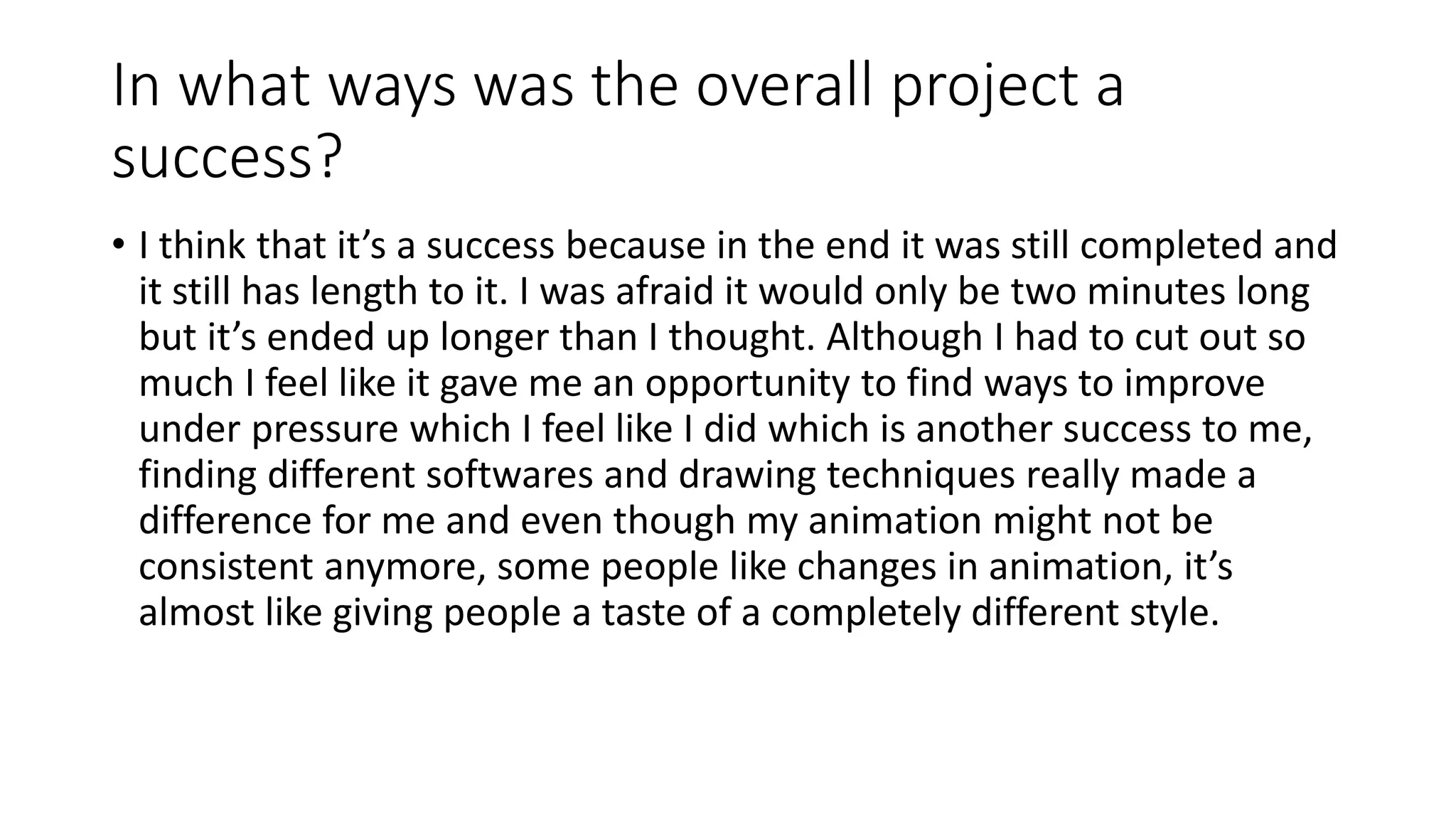 In what ways was the overall project a
success?
• I think that it’s a success because in the end it was still completed and
it still has length to it. I was afraid it would only be two minutes long
but it’s ended up longer than I thought. Although I had to cut out so
much I feel like it gave me an opportunity to find ways to improve
under pressure which I feel like I did which is another success to me,
finding different softwares and drawing techniques really made a
difference for me and even though my animation might not be
consistent anymore, some people like changes in animation, it’s
almost like giving people a taste of a completely different style.
 