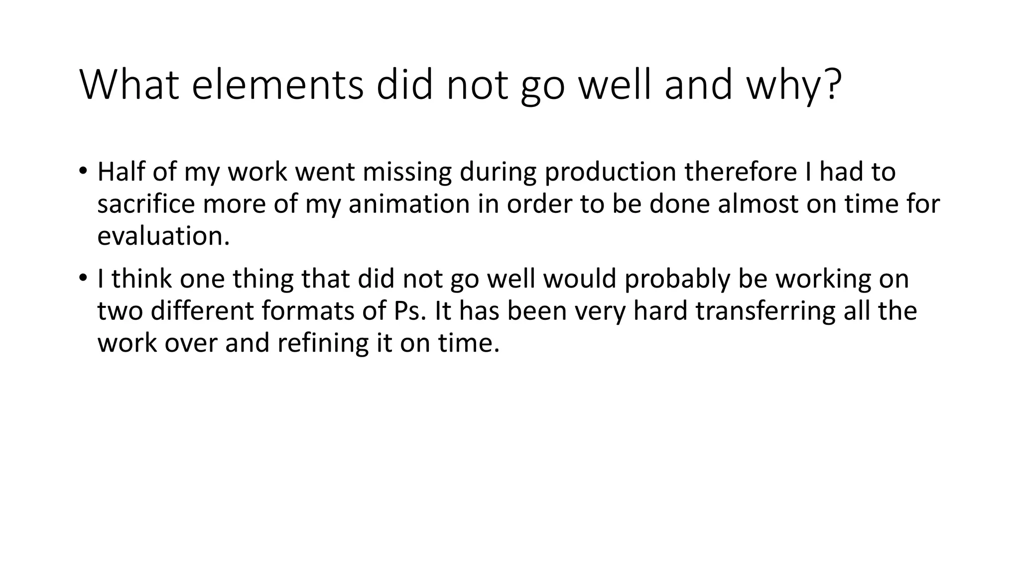 What elements did not go well and why?
• Half of my work went missing during production therefore I had to
sacrifice more of my animation in order to be done almost on time for
evaluation.
• I think one thing that did not go well would probably be working on
two different formats of Ps. It has been very hard transferring all the
work over and refining it on time.
 