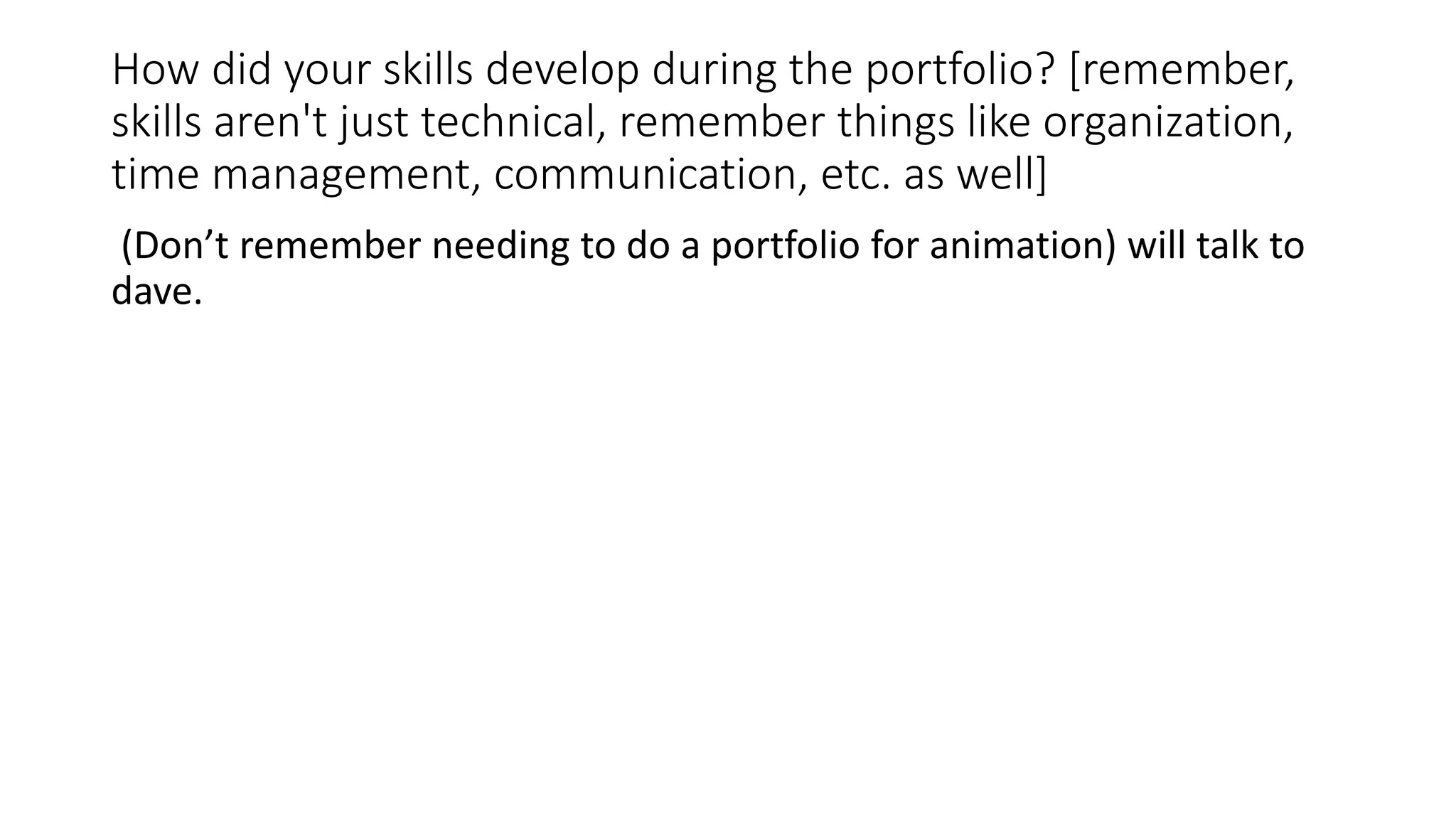 How did your skills develop during the portfolio? [remember,
skills aren't just technical, remember things like organization,
time management, communication, etc. as well]
(Don’t remember needing to do a portfolio for animation) will talk to
dave.
 
