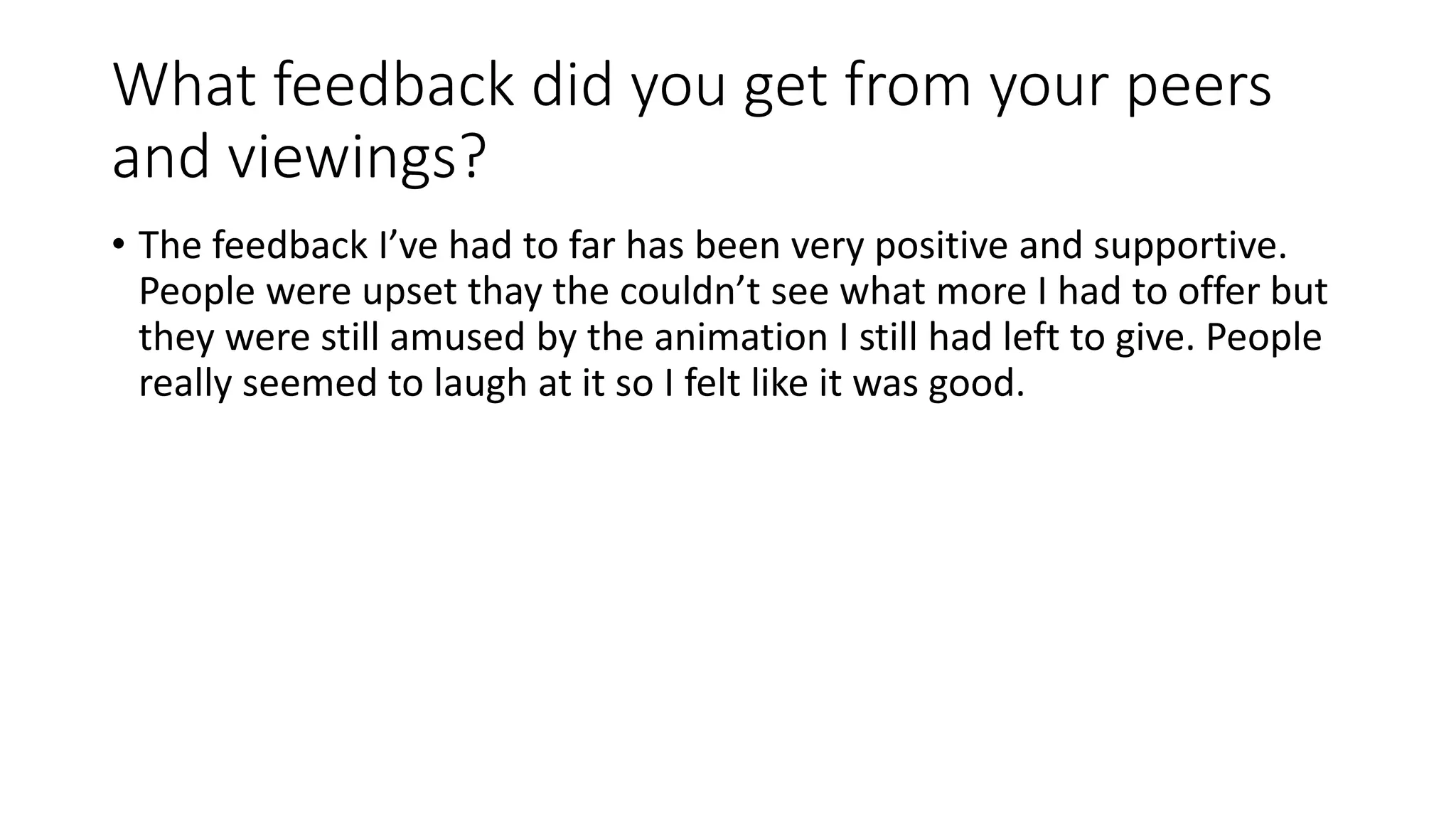 What feedback did you get from your peers
and viewings?
• The feedback I’ve had to far has been very positive and supportive.
People were upset thay the couldn’t see what more I had to offer but
they were still amused by the animation I still had left to give. People
really seemed to laugh at it so I felt like it was good.
 