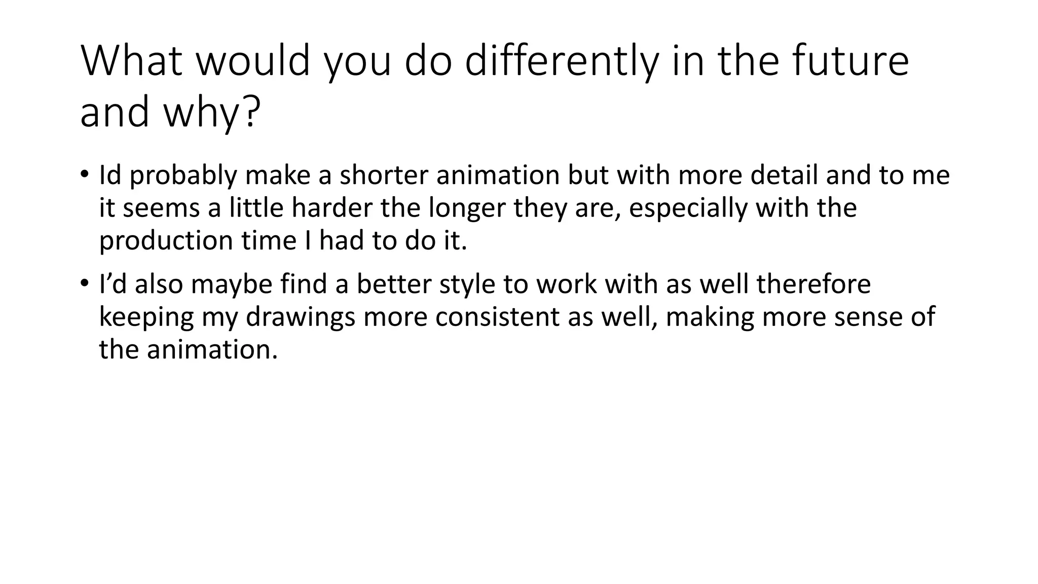 What would you do differently in the future
and why?
• Id probably make a shorter animation but with more detail and to me
it seems a little harder the longer they are, especially with the
production time I had to do it.
• I’d also maybe find a better style to work with as well therefore
keeping my drawings more consistent as well, making more sense of
the animation.
 