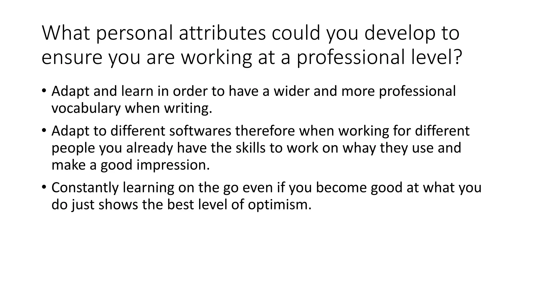 What personal attributes could you develop to
ensure you are working at a professional level?
• Adapt and learn in order to have a wider and more professional
vocabulary when writing.
• Adapt to different softwares therefore when working for different
people you already have the skills to work on whay they use and
make a good impression.
• Constantly learning on the go even if you become good at what you
do just shows the best level of optimism.
 