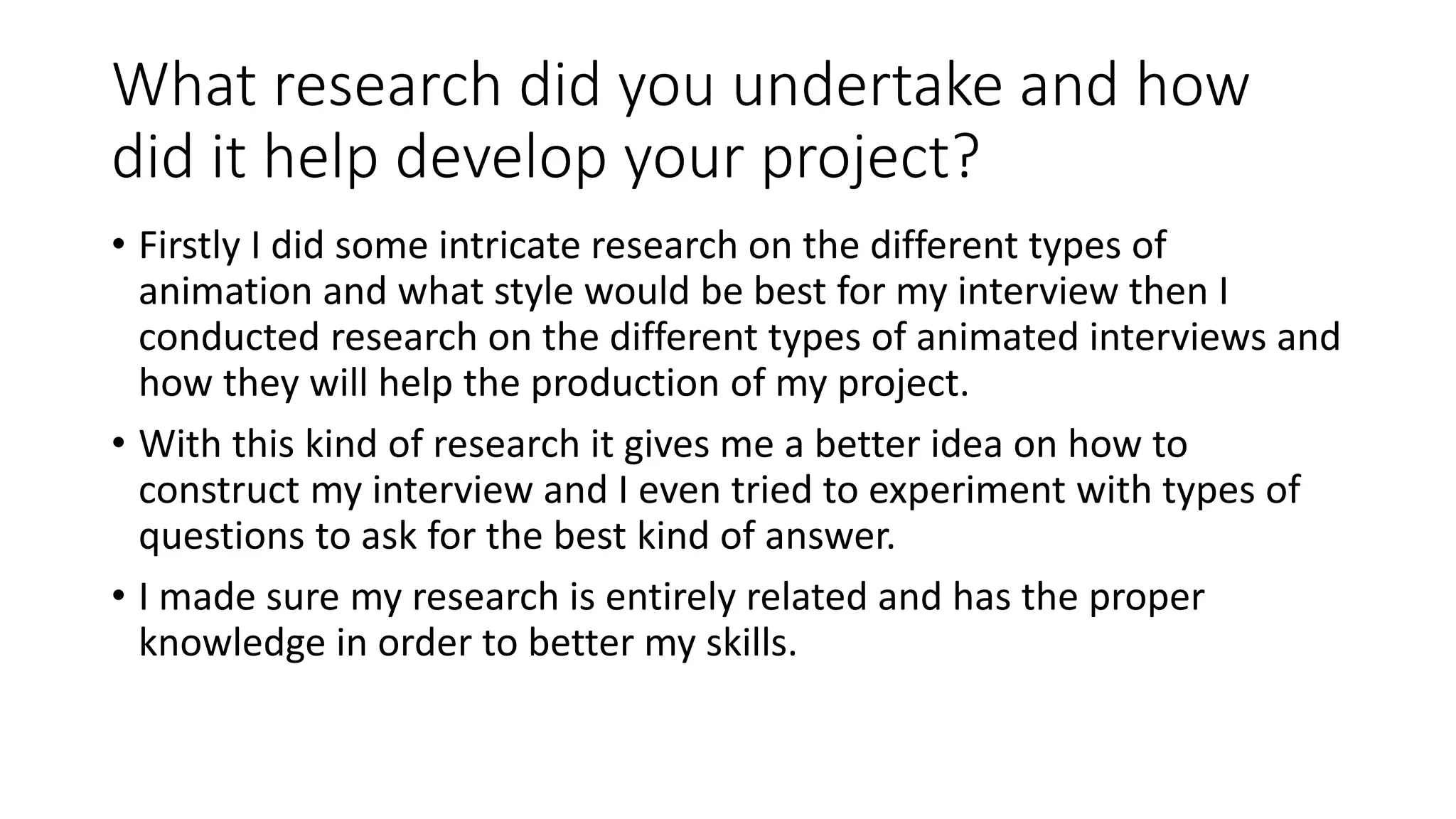 What research did you undertake and how
did it help develop your project?
• Firstly I did some intricate research on the different types of
animation and what style would be best for my interview then I
conducted research on the different types of animated interviews and
how they will help the production of my project.
• With this kind of research it gives me a better idea on how to
construct my interview and I even tried to experiment with types of
questions to ask for the best kind of answer.
• I made sure my research is entirely related and has the proper
knowledge in order to better my skills.
 