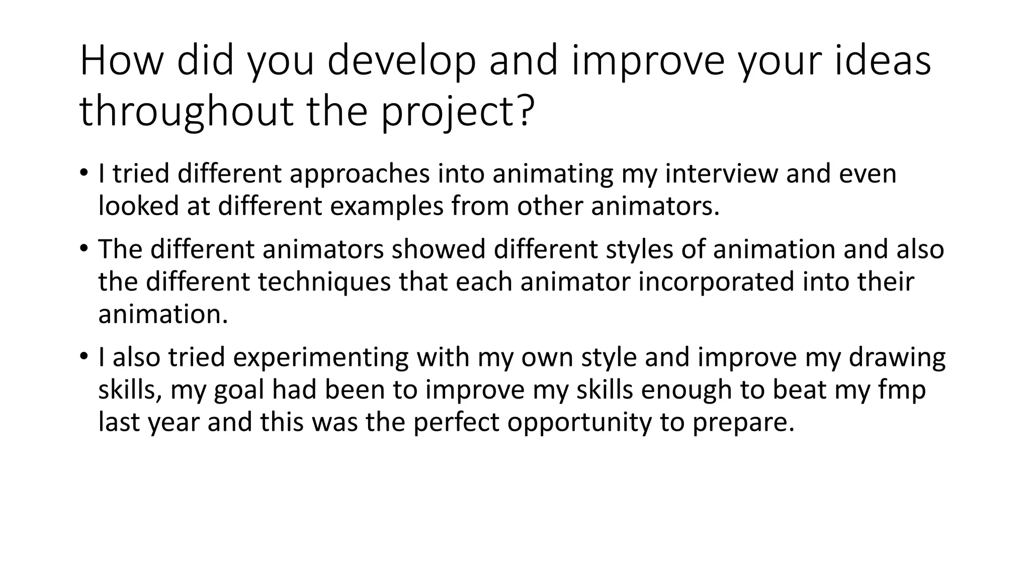 How did you develop and improve your ideas
throughout the project?
• I tried different approaches into animating my interview and even
looked at different examples from other animators.
• The different animators showed different styles of animation and also
the different techniques that each animator incorporated into their
animation.
• I also tried experimenting with my own style and improve my drawing
skills, my goal had been to improve my skills enough to beat my fmp
last year and this was the perfect opportunity to prepare.
 