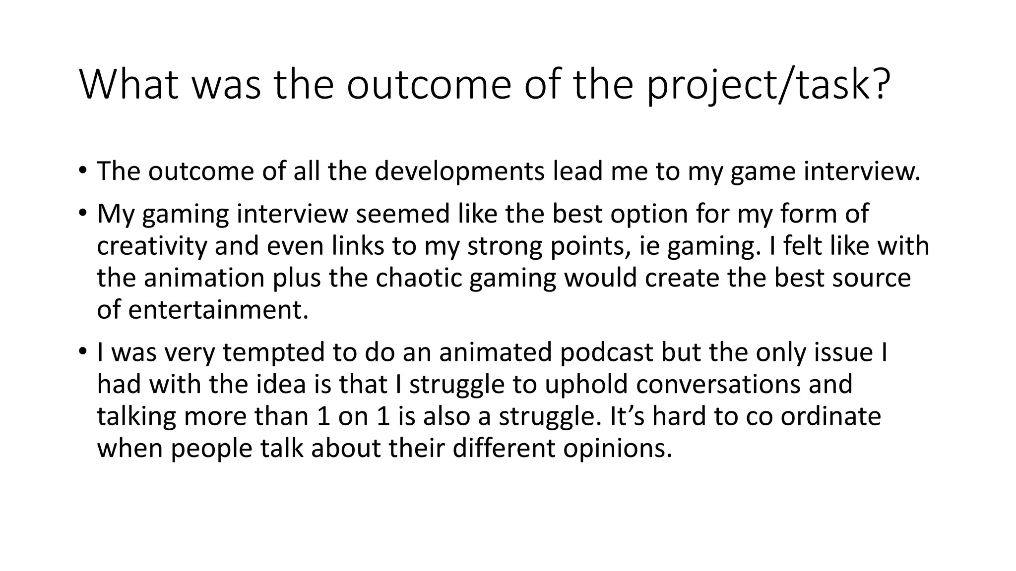 What was the outcome of the project/task?
• The outcome of all the developments lead me to my game interview.
• My gaming interview seemed like the best option for my form of
creativity and even links to my strong points, ie gaming. I felt like with
the animation plus the chaotic gaming would create the best source
of entertainment.
• I was very tempted to do an animated podcast but the only issue I
had with the idea is that I struggle to uphold conversations and
talking more than 1 on 1 is also a struggle. It’s hard to co ordinate
when people talk about their different opinions.
 