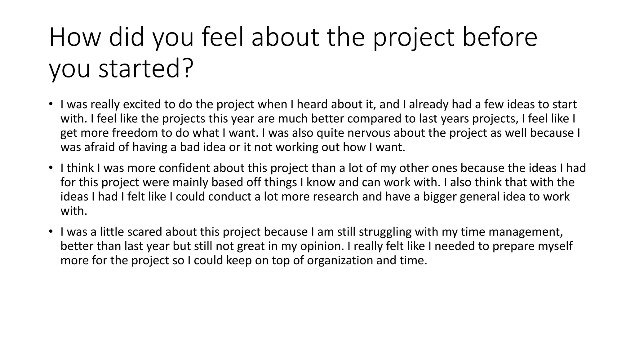 How did you feel about the project before
you started?
• I was really excited to do the project when I heard about it, and I already had a few ideas to start
with. I feel like the projects this year are much better compared to last years projects, I feel like I
get more freedom to do what I want. I was also quite nervous about the project as well because I
was afraid of having a bad idea or it not working out how I want.
• I think I was more confident about this project than a lot of my other ones because the ideas I had
for this project were mainly based off things I know and can work with. I also think that with the
ideas I had I felt like I could conduct a lot more research and have a bigger general idea to work
with.
• I was a little scared about this project because I am still struggling with my time management,
better than last year but still not great in my opinion. I really felt like I needed to prepare myself
more for the project so I could keep on top of organization and time.
 