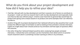 What do you think about your project development and
how did it help you to refine your idea?
• I feel like I did well with my Idea development and that I covered a lot of factors to contribute to
my project. I made sure that my research tied in with my idea development and especially made
sure that my Idea was refined using It. I tried to cover how that my general Idea would help my
product then giving some analysis based on my product and some examples that I can reference
my idea to.
• Another thing with my project development that I believed refined my idea would be that I could
analyze the different types of animation as well as looking at how animators animate interviews.
It gave me insight about how I should construct my animation and how types of questions effect
the outcome.
• One other thing that I believed helped would be when analyzing how people animated
interviews, I noticed that some animators use less framed but more detail and it’s to practice
mouth movement which is something I’ve been wanting to refine in my animation.
 