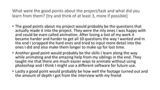 What were the good points about the project/task and what did you
learn from them? [try and think of at least 3, more if possible]
• The good points about my project would probably be the questions that
actually made it into the project. They were the inly ones I was happy with
and could be even called animation. After losing a lost of my work it
became harder and harder to get all 10 questions the way I wanted and in
the end I scrapped the hard ones and tried to input more detail into the
ones I did and also make them longer to make up for lost time.
• Another good point would probably be the skills I learn along the way
while animating and the amazing help from my siblings in the end. They
taught me that there are much easier ways to animate without using
photoshop and I think I might use a different software for future use.
• Lastly a good point would probably be how well the footage turned out and
the amount of depth I got from the interview with my friend
 