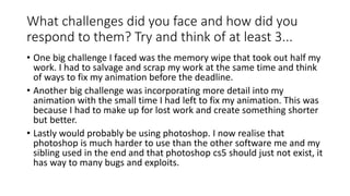 What challenges did you face and how did you
respond to them? Try and think of at least 3...
• One big challenge I faced was the memory wipe that took out half my
work. I had to salvage and scrap my work at the same time and think
of ways to fix my animation before the deadline.
• Another big challenge was incorporating more detail into my
animation with the small time I had left to fix my animation. This was
because I had to make up for lost work and create something shorter
but better.
• Lastly would probably be using photoshop. I now realise that
photoshop is much harder to use than the other software me and my
sibling used in the end and that photoshop cs5 should just not exist, it
has way to many bugs and exploits.
 