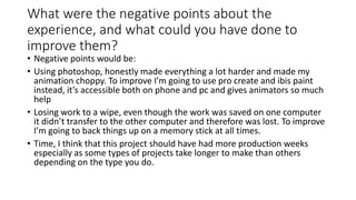 What were the negative points about the
experience, and what could you have done to
improve them?
• Negative points would be:
• Using photoshop, honestly made everything a lot harder and made my
animation choppy. To improve I’m going to use pro create and ibis paint
instead, it’s accessible both on phone and pc and gives animators so much
help
• Losing work to a wipe, even though the work was saved on one computer
it didn’t transfer to the other computer and therefore was lost. To improve
I’m going to back things up on a memory stick at all times.
• Time, I think that this project should have had more production weeks
especially as some types of projects take longer to make than others
depending on the type you do.
 