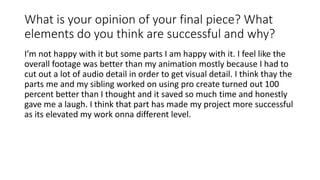 What is your opinion of your final piece? What
elements do you think are successful and why?
I’m not happy with it but some parts I am happy with it. I feel like the
overall footage was better than my animation mostly because I had to
cut out a lot of audio detail in order to get visual detail. I think thay the
parts me and my sibling worked on using pro create turned out 100
percent better than I thought and it saved so much time and honestly
gave me a laugh. I think that part has made my project more successful
as its elevated my work onna different level.
 