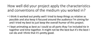 How well did your project apply the characteristics
and conventions of the medium you worked in?
• I think it worked out pretty well I tried to keep things as relative as
possible and also keep it focused around the audience I’m aiming for
and I tried my best to just keep the overall humor of this project.
• I kept animating as best as I could so all parts thay I’ve included tie in
together and time together. It might not be the best but it’s the best I
can do and I think that it’s pretty good.
 