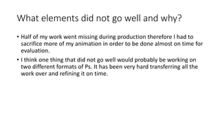 What elements did not go well and why?
• Half of my work went missing during production therefore I had to
sacrifice more of my animation in order to be done almost on time for
evaluation.
• I think one thing that did not go well would probably be working on
two different formats of Ps. It has been very hard transferring all the
work over and refining it on time.
 