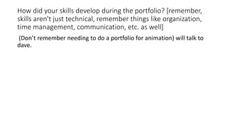 How did your skills develop during the portfolio? [remember,
skills aren't just technical, remember things like organization,
time management, communication, etc. as well]
(Don’t remember needing to do a portfolio for animation) will talk to
dave.
 