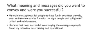 What meaning and messages did you want to
convey and were you successful?
• My main message was for people to have fun in whatever they do,
even an interview can be fun with the right people and still give off
critical and valid answers.
• I believe that I was successful in conveying the message as people
found my interview entertaining and educational.
 
