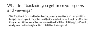 What feedback did you get from your peers
and viewings?
• The feedback I’ve had to far has been very positive and supportive.
People were upset thay the couldn’t see what more I had to offer but
they were still amused by the animation I still had left to give. People
really seemed to laugh at it so I felt like it was good.
 