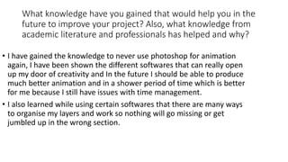 What knowledge have you gained that would help you in the
future to improve your project? Also, what knowledge from
academic literature and professionals has helped and why?
• I have gained the knowledge to never use photoshop for animation
again, I have been shown the different softwares that can really open
up my door of creativity and In the future I should be able to produce
much better animation and in a shower period of time which is better
for me because I still have issues with time management.
• I also learned while using certain softwares that there are many ways
to organise my layers and work so nothing will go missing or get
jumbled up in the wrong section.
 