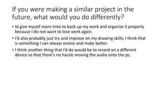 If you were making a similar project in the
future, what would you do differently?
• Id give myself more time to back up my work and organize it properly
because I do not want to lose work again.
• I’d also probably just try and improve on my drawing skills; I think that
is something I can always evolve and make better.
• I think another thing that I’d do would be to record on a different
device so that there's no hassle moving the audio onto the pc.
 