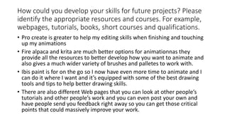 How could you develop your skills for future projects? Please
identify the appropriate resources and courses. For example,
webpages, tutorials, books, short courses and qualifications.
• Pro create is greater to help my editing skills when finishing and touching
up my animations
• Fire alpaca and krita are much better options for animationnas they
provide all the resources to better develop how you want to animate and
also gives a much wider variety of brushes and palletes to work with.
• Ibis paint is for on the go so I now have even more time to animate and I
can do it where I want and it’s equipped with some of the best drawing
tools and tips to help better drawing skills.
• There are also different Web pages that you can look at other people’s
tutorials and other people’s work and you can even post your own and
have people send you feedback right away so you can get those critical
points that could massively improve your work.
 