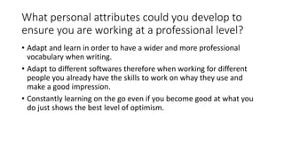 What personal attributes could you develop to
ensure you are working at a professional level?
• Adapt and learn in order to have a wider and more professional
vocabulary when writing.
• Adapt to different softwares therefore when working for different
people you already have the skills to work on whay they use and
make a good impression.
• Constantly learning on the go even if you become good at what you
do just shows the best level of optimism.
 