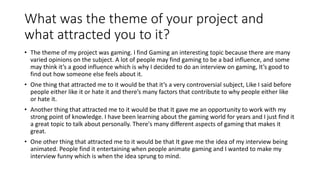 What was the theme of your project and
what attracted you to it?
• The theme of my project was gaming. I find Gaming an interesting topic because there are many
varied opinions on the subject. A lot of people may find gaming to be a bad influence, and some
may think it’s a good influence which is why I decided to do an interview on gaming, It’s good to
find out how someone else feels about it.
• One thing that attracted me to it would be that it’s a very controversial subject, Like I said before
people either like it or hate it and there’s many factors that contribute to why people either like
or hate it.
• Another thing that attracted me to it would be that It gave me an opportunity to work with my
strong point of knowledge. I have been learning about the gaming world for years and I just find it
a great topic to talk about personally. There's many different aspects of gaming that makes it
great.
• One other thing that attracted me to it would be that It gave me the idea of my interview being
animated. People find it entertaining when people animate gaming and I wanted to make my
interview funny which is when the idea sprung to mind.
 