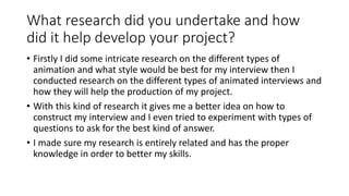 What research did you undertake and how
did it help develop your project?
• Firstly I did some intricate research on the different types of
animation and what style would be best for my interview then I
conducted research on the different types of animated interviews and
how they will help the production of my project.
• With this kind of research it gives me a better idea on how to
construct my interview and I even tried to experiment with types of
questions to ask for the best kind of answer.
• I made sure my research is entirely related and has the proper
knowledge in order to better my skills.
 