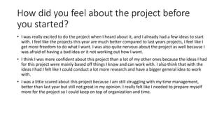 How did you feel about the project before
you started?
• I was really excited to do the project when I heard about it, and I already had a few ideas to start
with. I feel like the projects this year are much better compared to last years projects, I feel like I
get more freedom to do what I want. I was also quite nervous about the project as well because I
was afraid of having a bad idea or it not working out how I want.
• I think I was more confident about this project than a lot of my other ones because the ideas I had
for this project were mainly based off things I know and can work with. I also think that with the
ideas I had I felt like I could conduct a lot more research and have a bigger general idea to work
with.
• I was a little scared about this project because I am still struggling with my time management,
better than last year but still not great in my opinion. I really felt like I needed to prepare myself
more for the project so I could keep on top of organization and time.
 