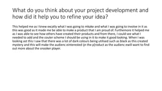 What do you think about your project development and
how did it help you to refine your idea?
This helped me as I knew excatly what I was going to mkake and what I was going to involve in it as
this was good as it made me be able to make a product that I am proud of. Furthemore it helped me
as I was able to see how others have created their products and from there, I could see what I
needed to add and the couler scheme I should be using in it to make it good looking. When I was
looking ast this I saw that there was a lot of dark colours being utilised such as black as this created
mystery and this will make the audienc einterested ijn the p[roduct as the audienc ewill want to find
out more about the snooker player.
 