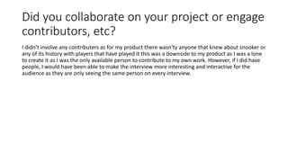 Did you collaborate on your project or engage
contributors, etc?
I didn't involve any contributers as for my product there wasn'ty anyone that knew about snooker or
any of its history with players that have played it this was a downside to my product as I was a lone
to create it as I was the only available person to contribute to my own work. However, if I did have
people, I would have been able to make the interview more interesting and interactive for the
audience as they are only seeing the same person on every interview.
 