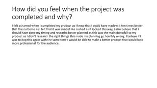 How did you feel when the project was
completed and why?
I felt ashamed when I completed my product as I knew that I could have madew it ten times better
that the outcome as I felt that it was almost like rushed as it looked this way, I also believe that I
should have done my timing and researhc better planned as this was the main donwfall to my
product as I didn't research the right things this made my planning go horribly wrong. I believe if I
was to dop this again with the same time I would be able to make a better product that would look
more professional for the audience.
 