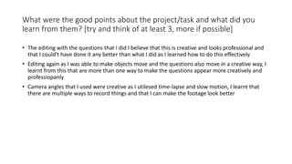What were the good points about the project/task and what did you
learn from them? [try and think of at least 3, more if possible]
• The editing with the questions that I did I believe that this is creative and looks professional and
that I could't have done it any better than what I did as I learned how to do this effectively
• Editing again as I was able to make objects move and the questions also move in a creative way, I
learnt from this that are more than one way to make the questions appear more creatively and
professiopanly
• Camera angles that I used were creative as I utilesed time-lapse and slow motion, I learnt that
there are multiple ways to record things and that I can make the footage look better
 