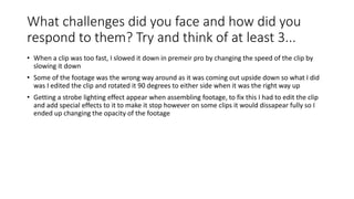 What challenges did you face and how did you
respond to them? Try and think of at least 3...
• When a clip was too fast, I slowed it down in premeir pro by changing the speed of the clip by
slowing it down
• Some of the footage was the wrong way around as it was coming out upside down so what I did
was I edited the clip and rotated it 90 degrees to either side when it was the right way up
• Getting a strobe lighting effect appear when assembling footage, to fix this I had to edit the clip
and add special effects to it to make it stop however on some clips it would dissapear fully so I
ended up changing the opacity of the footage
 
