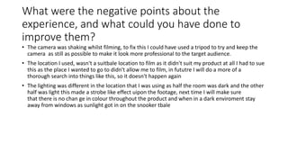What were the negative points about the
experience, and what could you have done to
improve them?
• The camera was shaking whilst filming, to fix this I could have used a tripod to try and keep the
camera as still as possible to make it look more professional to the target audience.
• The location I used, wasn't a suitbale location to film as it didn't suit my product at all I had to sue
this as the place I wanted to go to didn't allow me to film, in fututre I will do a more of a
thorough search into things like this, so it doesn't happen again
• The lighting was different in the location that I was using as half the room was dark and the other
half was light this made a strobe like effect uipon the footage, next time I will make sure
that there is no chan ge in colour throughout the product and when in a dark enviroment stay
away from windows as sunlight got in on the snooker tbale
 