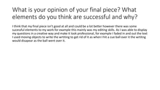 What is your opinion of your final piece? What
elements do you think are successful and why?
I think that my final piece isn't good at all and could be a lot better however there was some
sucessful elements to my work for example this mainly was my editing skills. As I was able to display
my questions in a creative way and make it look professional, for example I faded in and out the text
I used moving objects to write the wrtiting to get rid of it as when I hit a cue ball over it the wrtitng
would disapear as the ball went over it.
 
