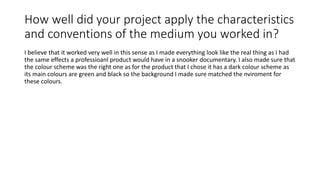 How well did your project apply the characteristics
and conventions of the medium you worked in?
I believe that it worked very well in this sense as I made everything look like the real thing as I had
the same effects a professioanl product would have in a snooker documentary. I also made sure that
the colour scheme was the right one as for the product that I chose it has a dark colour scheme as
its main colours are green and black so the background I made sure matched the nviroment for
these colours.
 