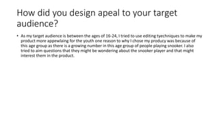 How did you design apeal to your target
audience?
• As my target audience is between the ages of 16-24, I tried to use editing tyechniques to make my
product more appewlaing for the youth one reason to why I chose my producy was because of
this age group as there is a growing number in this age group of people playing snooker. I also
tried to aim questions that they might be wondering about the snooker player and that might
interest them in the product.
 