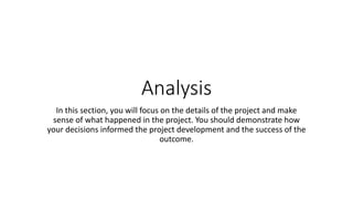 Analysis
In this section, you will focus on the details of the project and make
sense of what happened in the project. You should demonstrate how
your decisions informed the project development and the success of the
outcome.
 