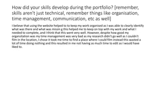 How did your skills develop during the portfolio? [remember,
skills aren't just technical, remember things like organisation,
time management, communication, etc as well]
I believe that using the website helped to to keep my work organised as I was able to clearly identify
what was there and what was missin g this helped me to keep on top with my work and what I
needed to complete, and I think that this went very well. However, despite how good my
organsitation was my time management was very bad as my research didn't go well as I couldn't
film in the location, I chose it took me time to find a place where I could film instead this wasted a
lot of time doing nothing and this resulted in me not having as much time to edit as I would have
liked to.
 