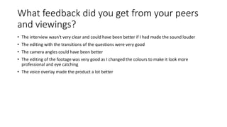 What feedback did you get from your peers
and viewings?
• The interview wasn't very clear and could have been better if I had made the sound louder
• The editing with the transitions of the questions were very good
• The camera angles could have been better
• The editing of the footage was very good as I changed the colours to make it look more
professional and eye catching
• The voice overlay made the product a lot better
 