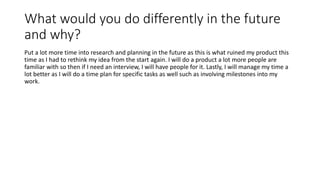 What would you do differently in the future
and why?
Put a lot more time into research and planning in the future as this is what ruined my product this
time as I had to rethink my idea from the start again. I will do a product a lot more people are
familiar with so then if I need an interview, I will have people for it. Lastly, I will manage my time a
lot better as I will do a time plan for specific tasks as well such as involving milestones into my
work.
 