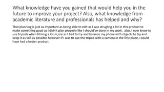 What knowledge have you gained that would help you in the
future to improve your project? Also, what knowledge from
academic literature and professionals has helped and why?
That planning is just as important as being able to edit as I was strugling a lot in this product to
make something good as I didn't plan properly like I should've done in my work. also, I now know to
use tripods when filming a lot m,ore as I had to try and balance my phone with objects to try and
keep it as still as possible however if I was to sue the tripod with a camera in the first place, I could
have had a better product.
 