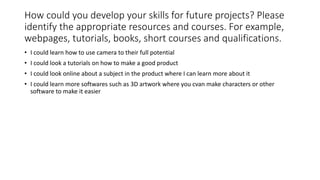 How could you develop your skills for future projects? Please
identify the appropriate resources and courses. For example,
webpages, tutorials, books, short courses and qualifications.
• I could learn how to use camera to their full potential
• I could look a tutorials on how to make a good product
• I could look online about a subject in the product where I can learn more about it
• I could learn more softwares such as 3D artwork where you cvan make characters or other
software to make it easier
 