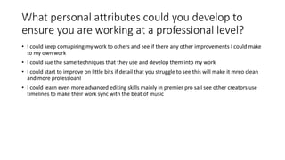 What personal attributes could you develop to
ensure you are working at a professional level?
• I could keep comapiring my work to others and see if there any other improvements I could make
to my own work
• I could sue the same techniques that they use and develop them into my work
• I could start to improve on little bits if detail that you struggle to see this will make it mreo clean
and more professioanl
• I could learn even more advanced editing skills mainly in premier pro sa I see other creators use
timelines to make their work sync with the beat of music
 