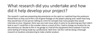 What research did you undertake and how
did it help develop your project?
The research I used was preexisting documentaries on the sport as I watched how the producers
filmed them as they sue to film a lot of game footage on the players playing and I watch how long
they would have of one person talking at a time for exmaple how many people they would
interview at once. However, there was one main issue when it came to my planning was that I didn't
look to see if I could film in the snooker club as a result of this, I had to change my location for my
documentary as I decide to film in my garage as I had all the equipment there however it lost the
same feeling of it being made by a professional. Next time I do this I will be doing a thorough
research on locations and planning to make a better product.
 