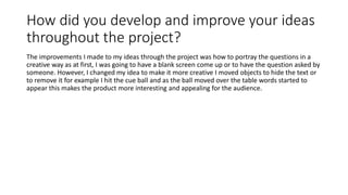 How did you develop and improve your ideas
throughout the project?
The improvements I made to my ideas through the project was how to portray the questions in a
creative way as at first, I was going to have a blank screen come up or to have the question asked by
someone. However, I changed my idea to make it more creative I moved objects to hide the text or
to remove it for example I hit the cue ball and as the ball moved over the table words started to
appear this makes the product more interesting and appealing for the audience.
 