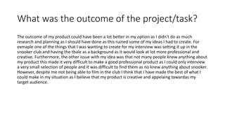 What was the outcome of the project/task?
The outcome of my product could have been a lot better in my option as I didn't do as much
research and planning as I should have done as this ruined some of my ideas I had to create. For
exmaple one of the things that I was wanting to create for my interview was setting it up in the
snooker club and having the tbale as a background as it would look at lot more professional and
creative. Furthermore, the other issue with my idea was that not many people knew anything about
my product this made it very difficult to make a good professional product as I could only interview
a very small selection of people and it was difficult to find them as no knew anything about snooker.
However, despite me not being able to film in the club I think that I have made the best of what I
could make in my situation as I believe that my product is creative and appelaing towardas my
target audience.
 