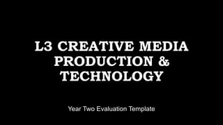 L3 CREATIVE MEDIA
PRODUCTION &
TECHNOLOGY
Year Two Evaluation Template
 